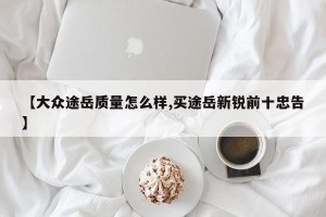 【大众途岳质量怎么样,买途岳新锐前十忠告】