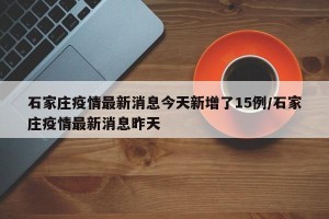 石家庄疫情最新消息今天新增了15例/石家庄疫情最新消息昨天