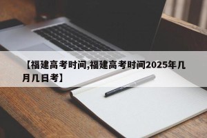 【福建高考时间,福建高考时间2025年几月几日考】