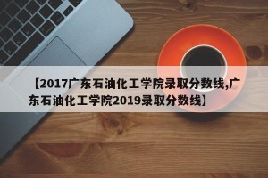 【2017广东石油化工学院录取分数线,广东石油化工学院2019录取分数线】