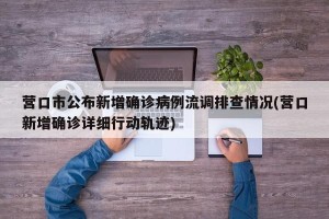 营口市公布新增确诊病例流调排查情况(营口新增确诊详细行动轨迹)