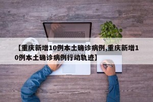 【重庆新增10例本土确诊病例,重庆新增10例本土确诊病例行动轨迹】
