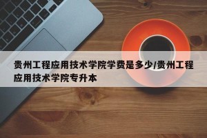 贵州工程应用技术学院学费是多少/贵州工程应用技术学院专升本