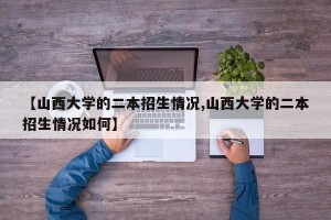 【山西大学的二本招生情况,山西大学的二本招生情况如何】