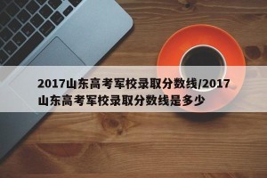 2017山东高考军校录取分数线/2017山东高考军校录取分数线是多少