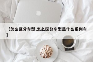 【怎么区分车型,怎么区分车型是什么系列车】