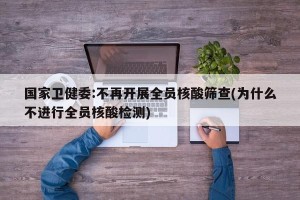 国家卫健委:不再开展全员核酸筛查(为什么不进行全员核酸检测)
