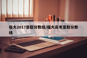 福大2017录取分数线/福大高考录取分数线