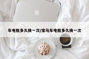 车电瓶多久换一次/宝马车电瓶多久换一次
