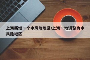 上海新增一个中风险地区/上海一地调整为中风险地区