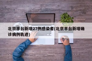 北京丰台新增27例感染者(北京丰台新增确诊病例轨迹)