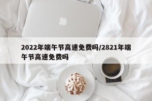 2022年端午节高速免费吗/2821年端午节高速免费吗