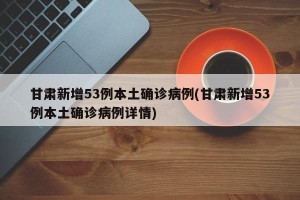 甘肃新增53例本土确诊病例(甘肃新增53例本土确诊病例详情)