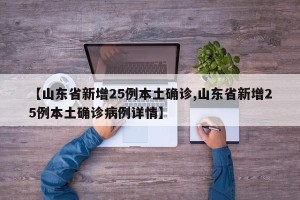 【山东省新增25例本土确诊,山东省新增25例本土确诊病例详情】