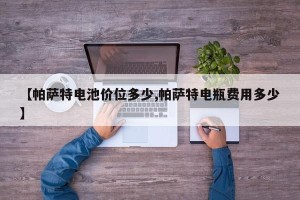 【帕萨特电池价位多少,帕萨特电瓶费用多少】