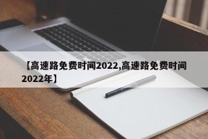 【高速路免费时间2022,高速路免费时间2022年】