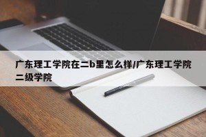 广东理工学院在二b里怎么样/广东理工学院二级学院