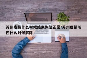 苏州疫情什么时候结束恢复正常/苏州疫情防控什么时候解除