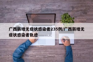 广西新增无症状感染者235例/广西新增无症状感染者轨迹