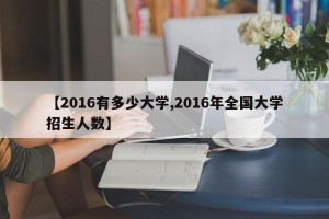 【2016有多少大学,2016年全国大学招生人数】
