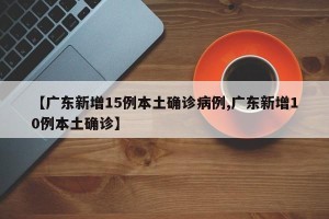【广东新增15例本土确诊病例,广东新增10例本土确诊】