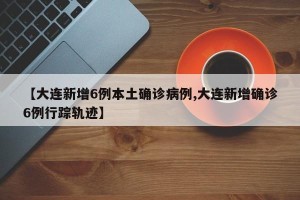 【大连新增6例本土确诊病例,大连新增确诊6例行踪轨迹】