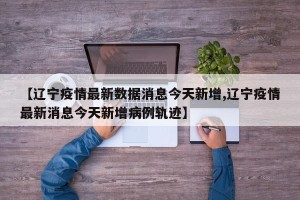 【辽宁疫情最新数据消息今天新增,辽宁疫情最新消息今天新增病例轨迹】