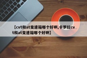 【cvt和at变速箱哪个好啊,卡罗拉cvt和at变速箱哪个好啊】