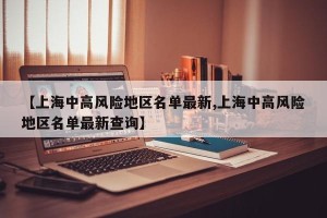 【上海中高风险地区名单最新,上海中高风险地区名单最新查询】