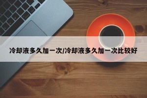 冷却液多久加一次/冷却液多久加一次比较好