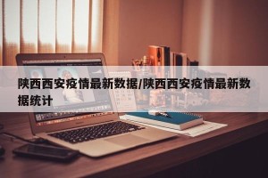 陕西西安疫情最新数据/陕西西安疫情最新数据统计