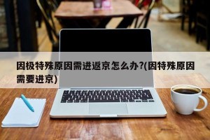 因极特殊原因需进返京怎么办?(因特殊原因需要进京)