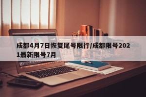 成都4月7日恢复尾号限行/成都限号2021最新限号7月