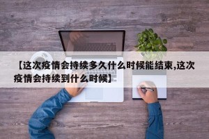 【这次疫情会持续多久什么时候能结束,这次疫情会持续到什么时候】