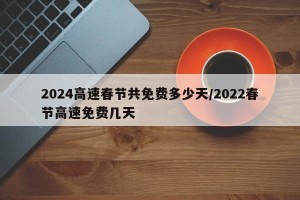 2024高速春节共免费多少天/2022春节高速免费几天