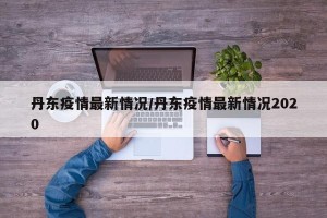 丹东疫情最新情况/丹东疫情最新情况2020