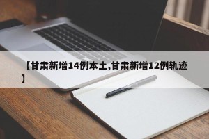 【甘肃新增14例本土,甘肃新增12例轨迹】