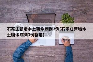 石家庄新增本土确诊病例3例(石家庄新增本土确诊病例3例轨迹)