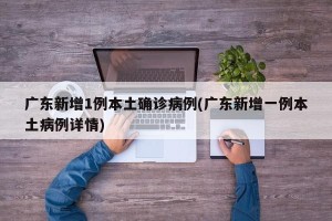 广东新增1例本土确诊病例(广东新增一例本土病例详情)