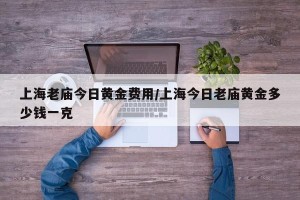上海老庙今日黄金费用/上海今日老庙黄金多少钱一克