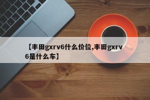 【丰田gxrv6什么价位,丰田gxrv 6是什么车】