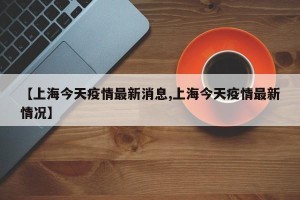 【上海今天疫情最新消息,上海今天疫情最新情况】