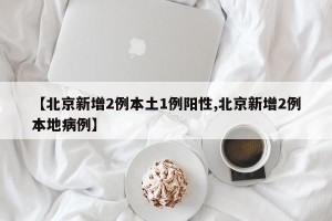 【北京新增2例本土1例阳性,北京新增2例本地病例】
