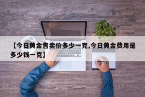 【今日黄金售卖价多少一克,今日黄金费用是多少钱一克】