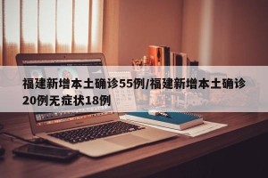 福建新增本土确诊55例/福建新增本土确诊20例无症状18例