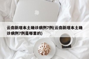 云南新增本土确诊病例7例(云南新增本土确诊病例7例是哪里的)