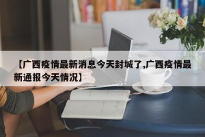 【广西疫情最新消息今天封城了,广西疫情最新通报今天情况】