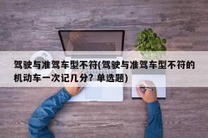 驾驶与准驾车型不符(驾驶与准驾车型不符的机动车一次记几分? 单选题)