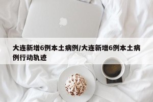 大连新增6例本土病例/大连新增6例本土病例行动轨迹