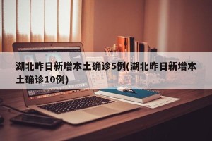湖北昨日新增本土确诊5例(湖北昨日新增本土确诊10例)
